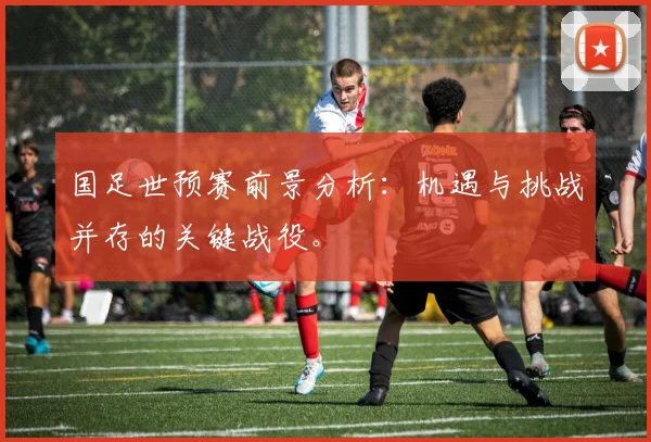 国足世预赛前景分析：机遇与挑战并存的关键战役。