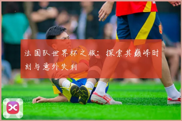 法国队世界杯之旅：探索其巅峰时刻与意外失利