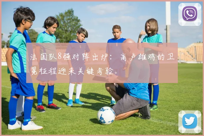 法国队8强对阵出炉：高卢雄鸡的卫冕征程迎来关键考验。