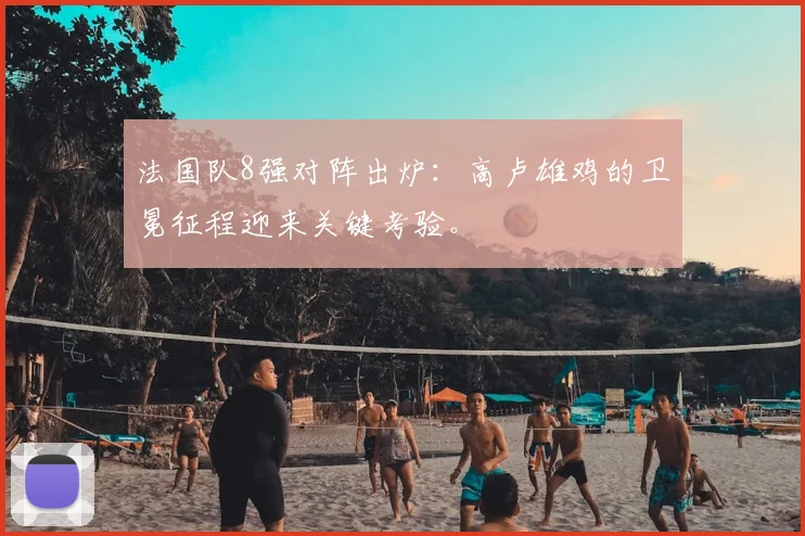 法国队8强对阵出炉：高卢雄鸡的卫冕征程迎来关键考验。