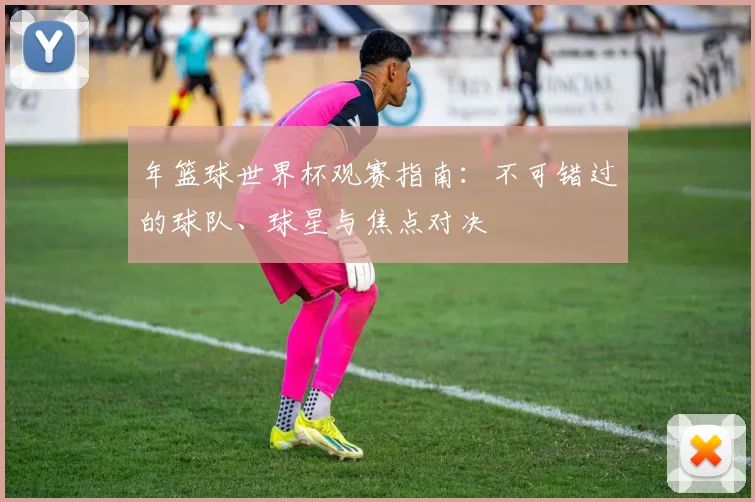年篮球世界杯观赛指南:不可错过的球队、球星与焦点对决