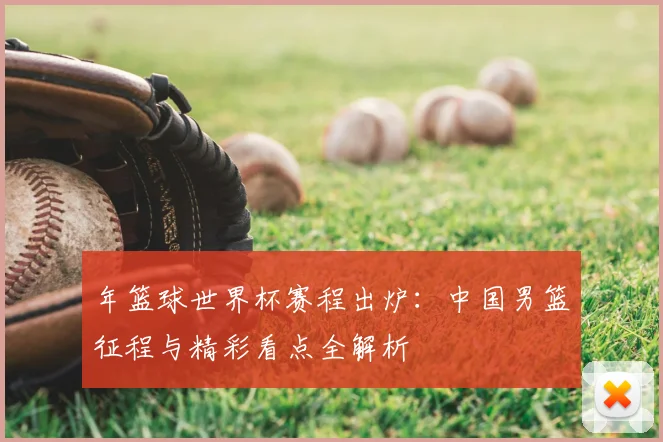 年篮球世界杯赛程出炉：中国男篮征程与精彩看点全解析