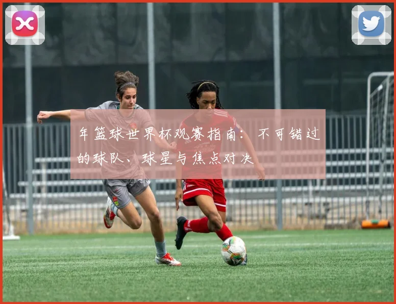 年篮球世界杯观赛指南:不可错过的球队、球星与焦点对决