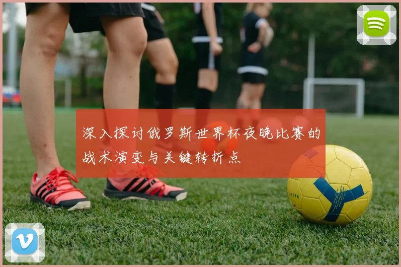 深入探讨俄罗斯世界杯夜晚比赛的战术演变与关键转折点