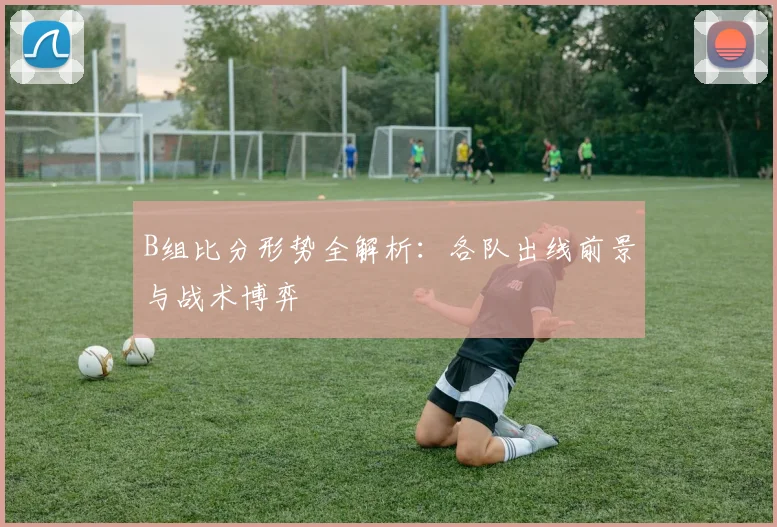 B组比分形势全解析：各队出线前景与战术博弈